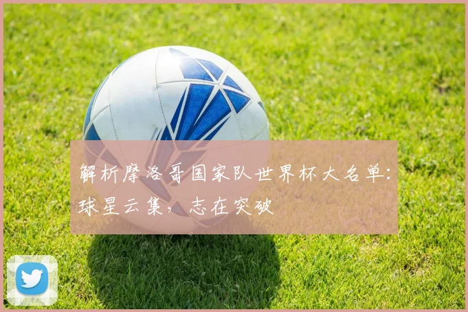 解析摩洛哥国家队世界杯大名单：球星云集，志在突破