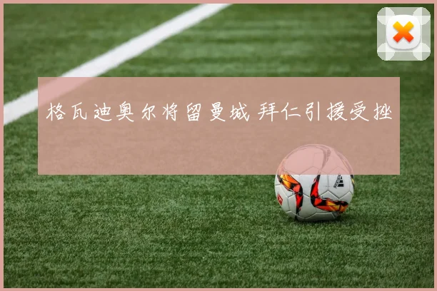 格瓦迪奥尔将留曼城 拜仁引援受挫
