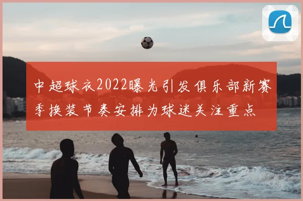 中超球衣2022曝光引发俱乐部新赛季换装节奏安排为球迷关注重点