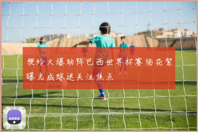 樊玲火爆助阵巴西世界杯赛场花絮曝光成球迷关注焦点