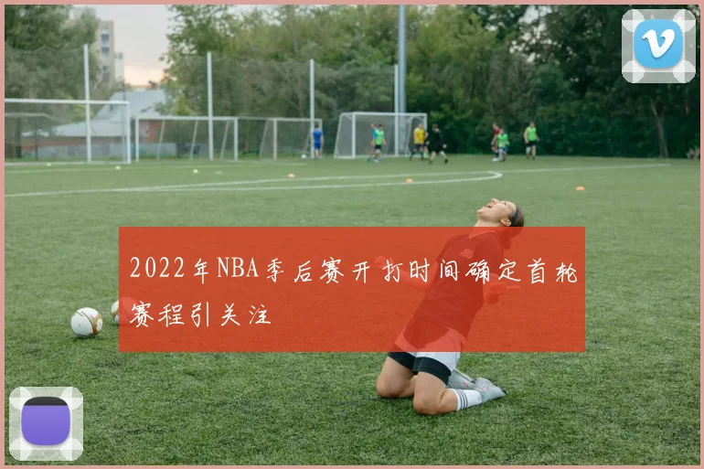 2022年NBA季后赛开打时间确定首轮赛程引关注
