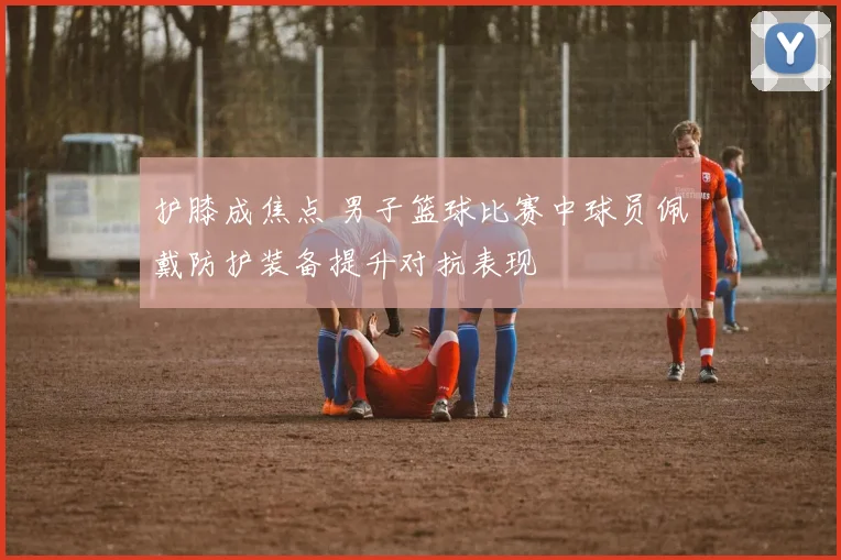 护膝成焦点 男子篮球比赛中球员佩戴防护装备提升对抗表现