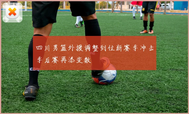 四川男篮外援调整到位新赛季冲击季后赛再添变数