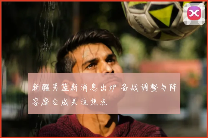新疆男篮新消息出炉 备战调整与阵容磨合成关注焦点