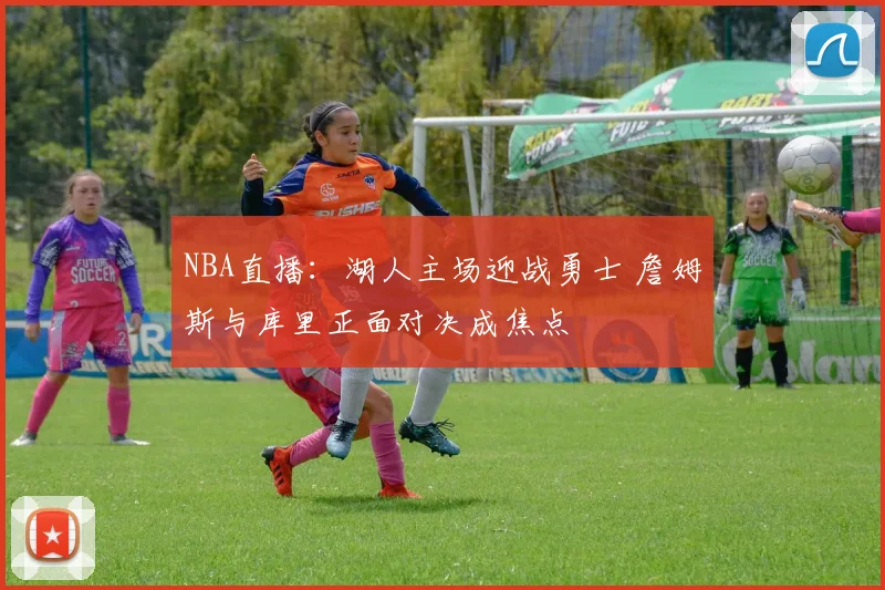 NBA直播：湖人主场迎战勇士 詹姆斯与库里正面对决成焦点