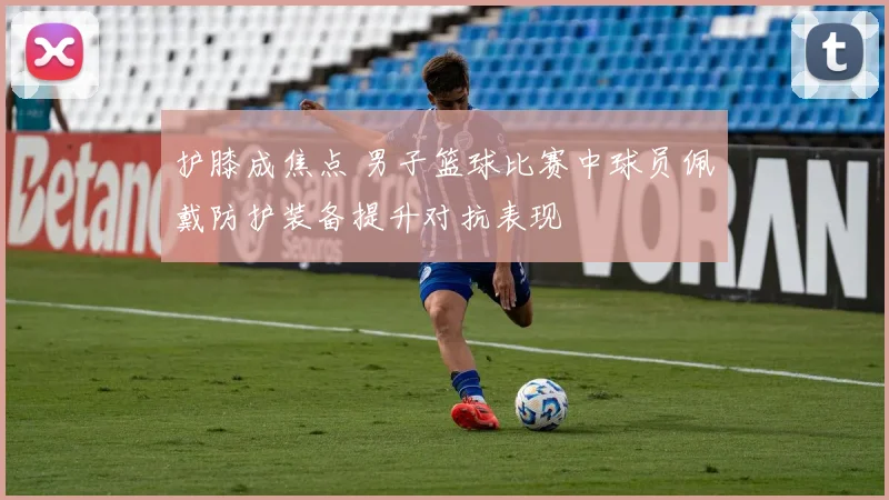 护膝成焦点 男子篮球比赛中球员佩戴防护装备提升对抗表现