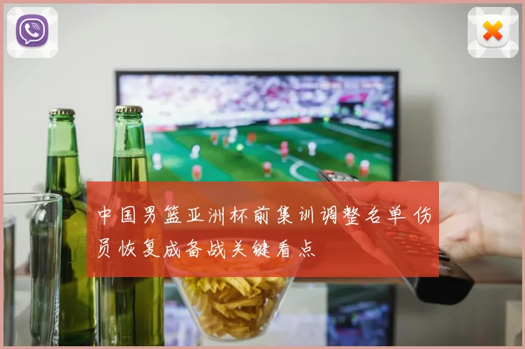 中国男篮亚洲杯前集训调整名单 伤员恢复成备战关键看点