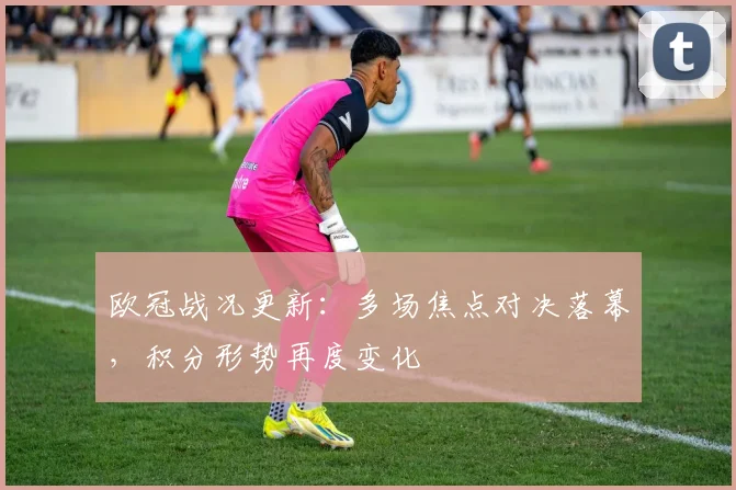欧冠战况更新：多场焦点对决落幕，积分形势再度变化