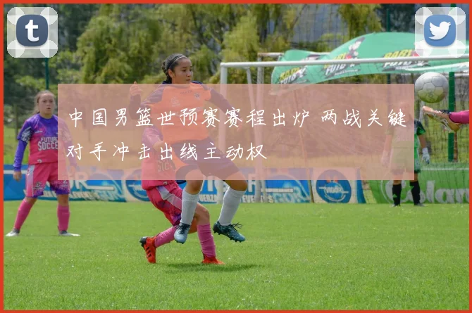 中国男篮世预赛赛程出炉 两战关键对手冲击出线主动权