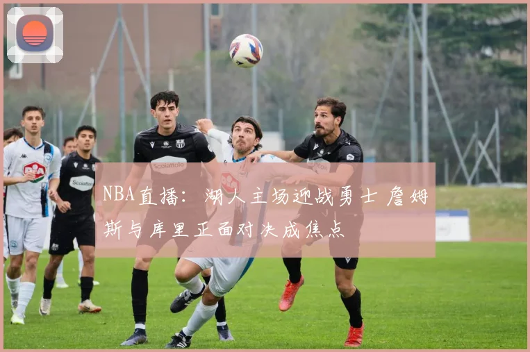 NBA直播：湖人主场迎战勇士 詹姆斯与库里正面对决成焦点