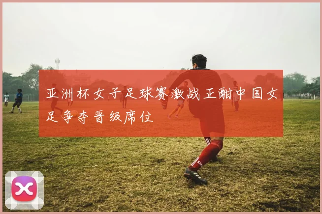 亚洲杯女子足球赛激战正酣中国女足争夺晋级席位