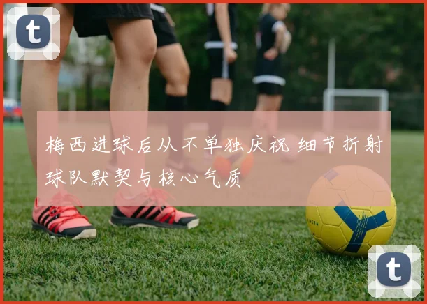 梅西进球后从不单独庆祝 细节折射球队默契与核心气质