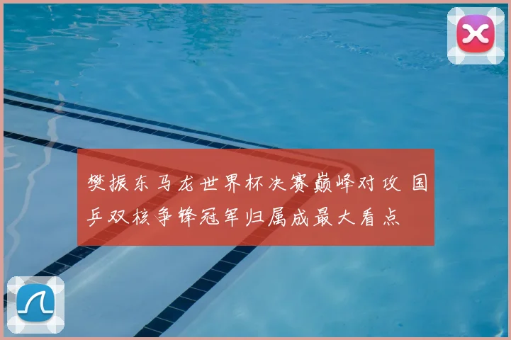 樊振东马龙世界杯决赛巅峰对攻 国乒双核争锋冠军归属成最大看点